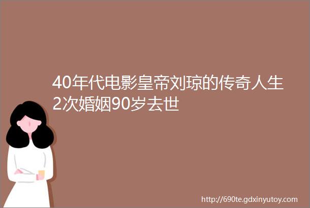 40年代电影皇帝刘琼的传奇人生2次婚姻90岁去世